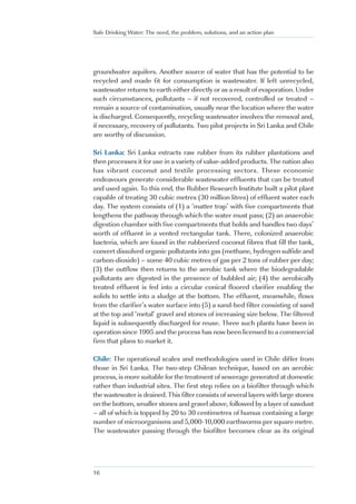 Safe Drinking Water: The need, the problem, solutions, and an action plan




groundwater aquifers. Another source of water that has the potential to be
recycled and made fit for consumption is wastewater. If left unrecycled,
wastewater returns to earth either directly or as a result of evaporation. Under
such circumstances, pollutants – if not recovered, controlled or treated –
remain a source of contamination, usually near the location where the water
is discharged. Consequently, recycling wastewater involves the removal and,
if necessary, recovery of pollutants. Two pilot projects in Sri Lanka and Chile
are worthy of discussion.

Sri Lanka: Sri Lanka extracts raw rubber from its rubber plantations and
then processes it for use in a variety of value-added products. The nation also
has vibrant coconut and textile processing sectors. These economic
endeavours generate considerable wastewater effluents that can be treated
and used again. To this end, the Rubber Research Institute built a pilot plant
capable of treating 30 cubic metres (30 million litres) of effluent water each
day. The system consists of (1) a ‘matter trap’ with five compartments that
lengthens the pathway through which the water must pass; (2) an anaerobic
digestion chamber with five compartments that holds and handles two days’
worth of effluent in a vented rectangular tank. There, colonized anaerobic
bacteria, which are found in the rubberized coconut fibres that fill the tank,
convert dissolved organic pollutants into gas (methane, hydrogen sulfide and
carbon-dioxide) – some 40 cubic metres of gas per 2 tons of rubber per day;
(3) the outflow then returns to the aerobic tank where the biodegradable
pollutants are digested in the presence of bubbled air; (4) the aerobically
treated effluent is fed into a circular conical floored clarifier enabling the
solids to settle into a sludge at the bottom. The effluent, meanwhile, flows
from the clarifier’s water surface into (5) a sand-bed filter consisting of sand
at the top and ‘metal’ gravel and stones of increasing size below. The filtered
liquid is subsequently discharged for reuse. Three such plants have been in
operation since 1995 and the process has now been licensed to a commercial
firm that plans to market it.

Chile: The operational scales and methodologies used in Chile differ from
those in Sri Lanka. The two-step Chilean technique, based on an aerobic
process, is more suitable for the treatment of sewerage generated at domestic
rather than industrial sites. The first step relies on a biofilter through which
the wastewater is drained. This filter consists of several layers with large stones
on the bottom, smaller stones and gravel above, followed by a layer of sawdust
– all of which is topped by 20 to 30 centimetres of humus containing a large
number of microorganisms and 5,000-10,000 earthworms per square metre.
The wastewater passing through the biofilter becomes clear as its original




16
 