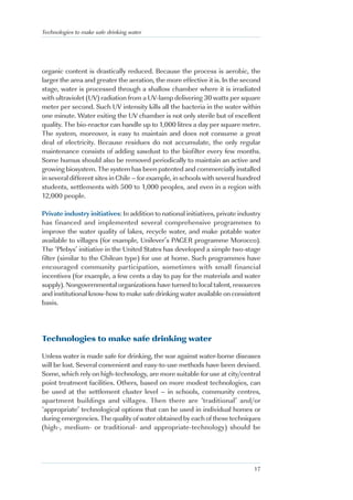 Technologies to make safe drinking water




organic content is drastically reduced. Because the process is aerobic, the
larger the area and greater the aeration, the more effective it is. In the second
stage, water is processed through a shallow chamber where it is irradiated
with ultraviolet (UV) radiation from a UV-lamp delivering 30 watts per square
meter per second. Such UV intensity kills all the bacteria in the water within
one minute. Water exiting the UV chamber is not only sterile but of excellent
quality. The bio-reactor can handle up to 1,000 litres a day per square metre.
The system, moreover, is easy to maintain and does not consume a great
deal of electricity. Because residues do not accumulate, the only regular
maintenance consists of adding sawdust to the biofilter every few months.
Some humus should also be removed periodically to maintain an active and
growing biosystem. The system has been patented and commercially installed
in several different sites in Chile – for example, in schools with several hundred
students, settlements with 500 to 1,000 peoples, and even in a region with
12,000 people.

Private industry initiatives: In addition to national initiatives, private industry
has financed and implemented several comprehensive programmes to
improve the water quality of lakes, recycle water, and make potable water
available to villages (for example, Unilever’s PAGER programme Morocco).
The ‘Plebys’ initiative in the United States has developed a simple two-stage
filter (similar to the Chilean type) for use at home. Such programmes have
encouraged community participation, sometimes with small financial
incentives (for example, a few cents a day to pay for the materials and water
supply). Nongovernmental organizations have turned to local talent, resources
and institutional know-how to make safe drinking water available on consistent
basis.




Technologies to make safe drinking water

Unless water is made safe for drinking, the war against water-borne diseases
will be lost. Several convenient and easy-to-use methods have been devised.
Some, which rely on high-technology, are more suitable for use at city/central
point treatment facilities. Others, based on more modest technologies, can
be used at the settlement cluster level – in schools, community centres,
apartment buildings and villages. Then there are ‘traditional’ and/or
‘appropriate’ technological options that can be used in individual homes or
during emergencies. The quality of water obtained by each of these techniques
(high-, medium- or traditional- and appropriate-technology) should be




                                                                                17
 