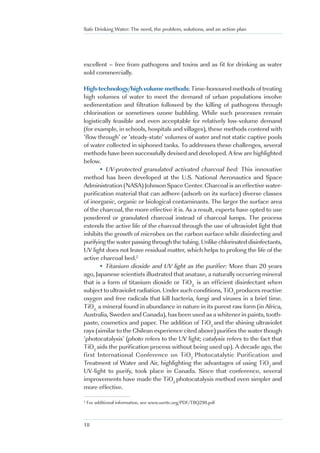 Safe Drinking Water: The need, the problem, solutions, and an action plan




excellent – free from pathogens and toxins and as fit for drinking as water
sold commercially.

High-technology/high volume methods: Time-honoured methods of treating
high volumes of water to meet the demand of urban populations involve
sedimentation and filtration followed by the killing of pathogens through
chlorination or sometimes ozone bubbling. While such processes remain
logistically feasible and even acceptable for relatively low-volume demand
(for example, in schools, hospitals and villages), these methods contend with
‘flow through’ or ‘steady-state’ volumes of water and not static captive pools
of water collected in siphoned tanks. To addresses these challenges, several
methods have been successfully devised and developed. A few are highlighted
below.
       • UV-protected granulated activated charcoal bed: This innovative
method has been developed at the U.S. National Aeronautics and Space
Administration (NASA) Johnson Space Center. Charcoal is an effective water-
purification material that can adhere (adsorb on its surface) diverse classes
of inorganic, organic or biological contaminants. The larger the surface area
of the charcoal, the more effective it is. As a result, experts have opted to use
powdered or granulated charcoal instead of charcoal lumps. The process
extends the active life of the charcoal through the use of ultraviolet light that
inhibits the growth of microbes on the carbon surface while disinfecting and
purifying the water passing through the tubing. Unlike chlorinated disinfectants,
UV light does not leave residual matter, which helps to prolong the life of the
active charcoal bed.2
       • Titanium dioxide and UV light as the purifier: More than 20 years
ago, Japanese scientists illustrated that anatase, a naturally occurring mineral
that is a form of titanium dioxide or TiO2, is an efficient disinfectant when
subject to ultraviolet radiation. Under such conditions, TiO2 produces reactive
oxygen and free radicals that kill bacteria, fungi and viruses in a brief time.
TiO2, a mineral found in abundance in nature in its purest raw form (in Africa,
Australia, Sweden and Canada), has been used as a whitener in paints, tooth-
paste, cosmetics and paper. The addition of TiO2 and the shining ultraviolet
rays (similar to the Chilean experience cited above) purifies the water though
‘photocatalysis’ (photo refers to the UV light; catalysis refers to the fact that
TiO2 aids the purification process without being used up). A decade ago, the
first International Conference on TiO2 Photocatalytic Purification and
Treatment of Water and Air, highlighting the advantages of using TiO2 and
UV-light to purify, took place in Canada. Since that conference, several
improvements have made the TiO2 photocatalysis method even simpler and
more effective.

2
    For additional information, see www.usrttc.org/PDF/TBQ298.pdf



18
 
