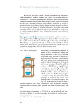 Safe Drinking Water: The need, the problem, solutions, and an action plan




      • Efficient adsorbent filters: Filtering water removes suspended
particulate matter. The finer the filter, the more it can decontaminate and
purify. Use of a membrane allows selective passage of water while preventing
unwanted dissolved material from passing through. Water purification requires
a quick-flow, corrosion-resistant, high-stability (in terms of pressure,
temperature and contaminants) bactericidal and economical membrane filters.
Recent research in Russia on such filters has been promising. Laboratory
materials not have only met technical requirements but have been inexpensive
to produce, suggesting that it could suitable for domestic community and
industrial uses.5

Appropriate technologies for home use: In isolated rural communities in
developing countries and during emergencies, there should be access to rapid
but reliable methods of purification that supply small volumes of water (10 to
1,000 litres). The systems should rely as much as possible on local labour
and material. Use of alum, permanganate and chlorine tablets for quick
purification is easy and practicable at the domestic level.

Fig. 3 Mud-pot filtering system   A well-known and safe method practised at
                                  homes in South Asia involves a mud-pot
                                  filtering system (fig. 3). The top pot contains
                                  pre-washed gravel and sand through which
                                  raw water passes. The water exits through a
                                  hole in the bottom of the pot into a second
                                  pot kept below. The mouth of the second
                                  pot is covered with a cloth filter while a
                                  crushed coal bed lies on a pad below,
                                  removing many toxins and germs from the
                                  water. Clean water exits through a hole in
                                  the bottom of the second pot and then is
                                  collected below in a third earthenware pot.
                                  The collection rate is slow, but it can be done
                                  overnight at home so that clean, cool
                                  drinking water is available throughout the
                                  day. This method needs no electric power,
filters or chemicals. As a result, maintenance costs are minimal, requiring
only funds for the charcoal, gravel and sand that must be replaced every few
days.

The solar disinfection method (or SODIS) is an easy, small-scale and cost-
effective technique for providing safe water at homes or in small communi-

5
    For additional information, contact head@ism.ac.ru



20
 