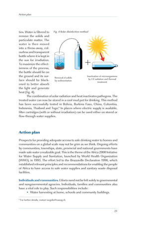 Action plan




ties. Water is filtered to Fig. 4 Solar disinfection method
remove the solids and
particulate matter. The
water is then moved
into a throw-away, col-
ourless and transparent
bottle where it is kept in
the sun for irradiation.
To maximize the effect-
iveness of the process,
the bottle should lie on
the ground and its sur-       Removal of solids
                                                          Inactivation of microorganisms
                                                            by UV radiation and thermal
face should be black-         by sedimentation
                                                                     treatment
ened to better absorb
the light and generate
heat (fig. 4).
        The combination of solar radiation and heat inactivates pathogens. The
treated water can now be stored in a cool mud pot for drinking. This method
has been successfully tested in Bolivia, Burkina Faso, China, Colombia,
Indonesia, Thailand and Togo.6 In places where electric supply is available,
filter cartridges (with or without irradiation) can be used either on stored or
flow-through water supplies.




Action plan

Prospects for providing adequate access to safe drinking water to homes and
communities on a global scale may not be grim as we think. Ongoing efforts
by communities, townships, state, provincial and national governments have
made safe water a realizable goal. This is the theme of the Africa 2000 Initiative
for Water Supply and Sanitation, launched by World Health Organization
(WHO), in 1993. The effort led to the Brazzaville Declaration 1996, which
established relevant principles and recommendations for enabling the people
of Africa to have access to safe water supplies and sanitary waste disposal
facilities.

Individuals and communities. Efforts need not be left solely to governmental
and nongovernmental agencies. Individuals, families and communities also
have a vital role to play. Such responsibilities include:
      • Water harvesting at home, schools and community buildings.

6
    For further details, contact wegelin@eawag.ch



                                                                                     21
 