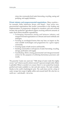 Action plan




          views into community-level water-harvesting, recycling, saving and
          purifying, and supply initiatives.

Private industry and nongovernmental organizations. Many countries –
for example, India, Indonesia, Kenya, and Nepal – have active non-
governmental organizations that involve communities in the funding and
implementation of programmes designed to transform arid and semiarid
terrains into productive agricultural regions receiving sufficient amounts of
water. Such efforts should be expanded by:
      • Exchanging information among and between industry and
          nongovernmental organizations on relevant and novel methods and
          strategies.
      • Focusing on sociological factors that may have an impact on the
          most suitable technologies and programmes for a given region/
          community.
      • Ensuring equity in both services and benefits.
      • Involving communities in all aspects of water harvesting, recycling,
          storage, purification and supply.
      • Coordinating efforts among governmental and intergovernmental
          sectors for the purposes of achieving harmonious processes and
          results.

The proverbs “waste not, want not,” “little drops of water make the mighty
ocean,” and “what is saved is what is earned” represent simple truths. Water
is plentiful. What is needed is to ensure that it is not wasted but treated,
purified and made available in a fair and safe manner. The task is doable,
thanks to the earth’s hydrological cycle. The earth does not let a drop of
water escape but wraps it tightly within and around itself. We who live on
earth can – and should – do so too.




                                                                          23
 