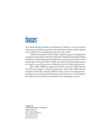 The Third World Academy of Sciences (TWAS) is an international
autonomous scientific organization dedicated to promoting scientific capacity
and excellence for sustainable development in the South.
      TWAS was founded in Trieste, Italy, in 1983 by a group of distinguished
scientists from the South under the leadership of Nobel laureate Abdus Salam
of Pakistan, and officially launched by the then-secretary general of the United
Nations, Javier Perez de Cuellar, in 1985. The Academy’s operational expenses
are largely covered by generous contributions from the Italian government.
      Since 1986 TWAS has supported scientific research in 100 countries
in the South through a variety of programmes. More than 2,000 eminent
scientists world-wide, including TWAS members, peer review proposals free-
of-charge for research grants, fellowships and awards that are submitted to
the Academy by scientists and institutions from developing countries.




©       2002
Third World Academy of Sciences
Strada Costiera 11
34014 Trieste, Italy
phone +39 040 2240-327
fax +39 040 224559
email info@twas.org
web www.twas.org
 