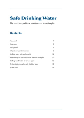 Safe Drinking Water
The need, the problem, solutions and an action plan



Contents


Foreword                                         4
Summary                                          7
Background                                       8
Ways to save and replenish                       9
Making water safe and potable                    12
Simple ways to succeed: Some national examples   13
Making wastewater fit for use again              15
Technologies to make safe drinking water         17
Action plan                                      21




                                                      3
 