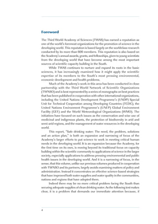 Foreword

The Third World Academy of Sciences (TWAS) has earned a reputation as
one of the world’s foremost organizations for the promotion of science in the
developing world. This reputation is based largely on the worldclass research
conducted by its more than 600 members. This reputation is also based on
the Academy’s annual awards, grants, and fellowships, given to young scientists
from the developing world that have become among the most important
sources of scientific capacity building in the South.
       While TWAS continues to nurture and expand its roots in the basic
sciences, it has increasingly examined how it might apply the scientific
expertise of its members to the South’s most pressing environmental,
economic development and health problems.
       Much of the Academy’s work in this area has been conducted in close
partnership with the Third World Network of Scientific Organizations
(TWNSO) and is best represented by a series of monographs on best practices
that has been published in cooperation with other international organizations,
including the United Nations Development Programme’s (UNDP) Special
Unit for Technical Cooperation among Developing Countries (TCDC), the
United Nations Environment Programme’s (UNEP) Global Environment
Facility (GEF) and the World Meteorological Organizations (WMO). The
initiatives have focused on such issues as the conservation and wise use of
medicinal and indigenous plants, the protection of biodiversity in arid and
semi-arid regions, and the management of water resources in the developing
world.
       This report, “Safe drinking water: The need, the problem, solutions
and an action plan,” is both an expansion and narrowing of focus of the
Academy’s larger efforts to put science to work in meeting critical human
needs in the developing world. It is an expansion because the Academy, for
the first time on its own, is moving beyond its traditional focus on capacity
building within the scientific community to applications of science in the larger
society, especially applications to address pressing environmental and public
health issues in the developing world. And it is a narrowing of focus, in the
sense, that this volume, unlike our previous volumes produced in cooperation
with TWNSO and its partners, largely avoids examining matters of policy and
administration. Instead it concentrates on effective science-based strategies
that have improved both water supplies and water quality in the communities,
nations and regions that have adopted them.
       Indeed there may be no more critical problem facing the South than
securing adequate supplies of clean drinking water. As the following text makes
clear, it is a problem that demands our immediate attention because, if




4
 