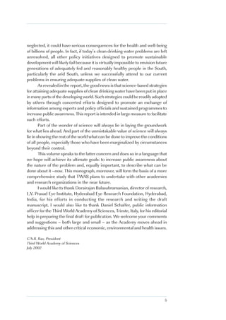 neglected, it could have serious consequences for the health and well-being
of billions of people. In fact, if today’s clean drinking water problems are left
unresolved, all other policy initiatives designed to promote sustainable
development will likely fail because it is virtually impossible to envision future
generations of adequately fed and reasonably healthy people in the South,
particularly the arid South, unless we successfully attend to our current
problems in ensuring adequate supplies of clean water.
        As revealed in the report, the good news is that science-based strategies
for attaining adequate supplies of clean drinking water have been put in place
in many parts of the developing world. Such strategies could be readily adopted
by others through concerted efforts designed to promote an exchange of
information among experts and policy officials and sustained programmes to
increase public awareness. This report is intended in large measure to facilitate
such efforts.
        Part of the wonder of science will always lie in laying the groundwork
for what lies ahead. And part of the unmistakable value of science will always
lie in showing the rest of the world what can be done to improve the conditions
of all people, especially those who have been marginalized by circumstances
beyond their control.
        This volume speaks to the latter concern and does so in a language that
we hope will achieve its ultimate goals: to increase public awareness about
the nature of the problem and, equally important, to describe what can be
done about it –now. This monograph, moreover, will form the basis of a more
comprehensive study that TWAS plans to undertake with other academies
and research organizations in the near future.
        I would like to thank Dorairajan Balasubramanian, director of research,
L.V. Prasad Eye Institute, Hyderabad Eye Research Foundation, Hyderabad,
India, for his efforts in conducting the research and writing the draft
manuscript. I would also like to thank Daniel Schaffer, public information
officer for the Third World Academy of Sciences, Trieste, Italy, for his editorial
help in preparing the final draft for publication. We welcome your comments
and suggestions – both large and small – as the Academy moves ahead in
addressing this and other critical economic, environmental and health issues.

C.N.R. Rao, President
Third World Academy of Sciences
July 2002




                                                                                5
 