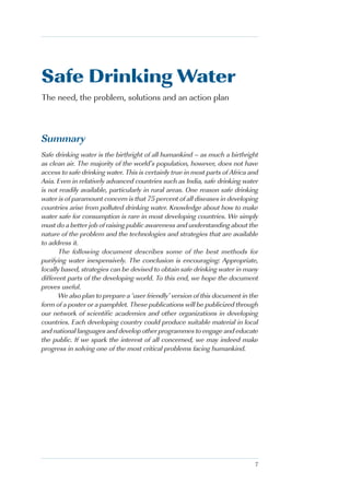 Safe Drinking Water
The need, the problem, solutions and an action plan



Summary
Safe drinking water is the birthright of all humankind – as much a birthright
as clean air. The majority of the world’s population, however, does not have
access to safe drinking water. This is certainly true in most parts of Africa and
Asia. Even in relatively advanced countries such as India, safe drinking water
is not readily available, particularly in rural areas. One reason safe drinking
water is of paramount concern is that 75 percent of all diseases in developing
countries arise from polluted drinking water. Knowledge about how to make
water safe for consumption is rare in most developing countries. We simply
must do a better job of raising public awareness and understanding about the
nature of the problem and the technologies and strategies that are available
to address it.
       The following document describes some of the best methods for
purifying water inexpensively. The conclusion is encouraging: Appropriate,
locally based, strategies can be devised to obtain safe drinking water in many
different parts of the developing world. To this end, we hope the document
proves useful.
       We also plan to prepare a ‘user friendly’ version of this document in the
form of a poster or a pamphlet. These publications will be publicized through
our network of scientific academies and other organizations in developing
countries. Each developing country could produce suitable material in local
and national languages and develop other programmes to engage and educate
the public. If we spark the interest of all concerned, we may indeed make
progress in solving one of the most critical problems facing humankind.




                                                                               7
 