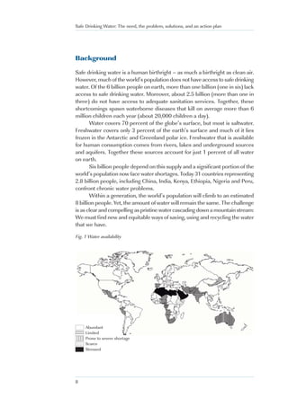Safe Drinking Water: The need, the problem, solutions, and an action plan




Background

Safe drinking water is a human birthright – as much a birthright as clean air.
However, much of the world’s population does not have access to safe drinking
water. Of the 6 billion people on earth, more than one billion (one in six) lack
access to safe drinking water. Moreover, about 2.5 billion (more than one in
three) do not have access to adequate sanitation services. Together, these
shortcomings spawn waterborne diseases that kill on average more than 6
million children each year (about 20,000 children a day).
       Water covers 70 percent of the globe’s surface, but most is saltwater.
Freshwater covers only 3 percent of the earth’s surface and much of it lies
frozen in the Antarctic and Greenland polar ice. Freshwater that is available
for human consumption comes from rivers, lakes and underground sources
and aquifers. Together these sources account for just 1 percent of all water
on earth.
       Six billion people depend on this supply and a significant portion of the
world’s population now face water shortages. Today 31 countries representing
2.8 billion people, including China, India, Kenya, Ethiopia, Nigeria and Peru,
confront chronic water problems.
       Within a generation, the world’s population will climb to an estimated
8 billion people. Yet, the amount of water will remain the same. The challenge
is as clear and compelling as pristine water cascading down a mountain stream:
We must find new and equitable ways of saving, using and recycling the water
that we have.

Fig. 1 Water availability




54321
54321
        Abundant
54321
54321
54321
54321
        Limited
54321
54321   Prone to severe shortage
        Scarce
        Stressed




8
 