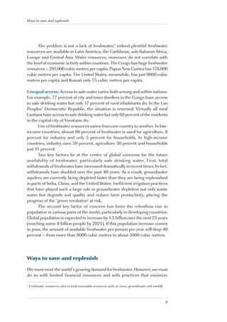 Ways to save and replenish




       The problem is not a lack of freshwater;1 indeed plentiful freshwater
resources are available in Latin America, the Caribbean, sub-Saharan Africa,
Europe and Central Asia. Water resources, moreover, do not correlate with
the level of economic activity within countries. The Congo has huge freshwater
resources – 291,000 cubic metres per capita. Papua New Guinea has 170,000
cubic metres per capita. The United States, meanwhile, has just 9000 cubic
metres per capita and Kuwait only 75 cubic metres per capita.

Unequal access. Access to safe water varies both among and within nations.
For example, 77 percent of city and town dwellers in the Congo have access
to safe drinking water but only 17 percent of rural inhabitants do. In the Lao
Peoples’ Democratic Republic, the situation is reversed: Virtually all rural
Laotians have access to safe drinking water but only 60 percent of the residents
in the capital city of Vientiane do.
      Use of freshwater resources varies from one country to another. In low-
income countries, almost 90 percent of freshwater is used for agriculture, 8
percent for industry and only 5 percent for households. In high-income
countries, industry uses 59 percent, agriculture 30 percent and households
just 11 percent.
      Two key factors lie at the centre of global concerns for the future
availability of freshwater, particularly safe drinking water. First, total
withdrawals of freshwater have increased dramatically in recent times. In fact,
withdrawals have doubled over the past 40 years. As a result, groundwater
aquifers are currently being depleted faster than they are being replenished
in parts of India, China, and the United States. Inefficient irrigation practices
that have played such a large role in groundwater depletion not only waste
water but degrade soil quality and reduce farm productivity, placing the
progress of the ‘green revolution’ at risk.
      The second key factor of concern has been the relentless rise in
population in various parts of the world, particularly in developing countries.
Global population is expected to increase by 1.5 billion over the next 25 years
(reaching some 8 billion people by 2025). If this population increase comes
to pass, the amount of available freshwater per person per year will drop 40
percent – from more than 8000 cubic metres to about 5000 cubic metres.




Ways to save and replenish

We must meet the world’s growing demand for freshwater. However, we must
do so with limited financial resources and with practices that minimize

1
    Freshwater resources refer to total renewable resources such as rivers, groundwater and rainfall.



                                                                                                        9
 