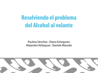 Resolviendo el problema
del Alcohol al volante
Paulina Sánchez · Diana Echeguren
Alejandra Velázquez · Daniela Macedo
 