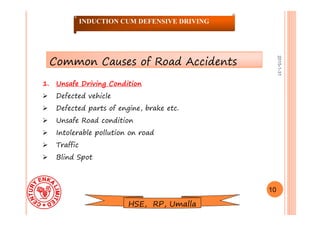 2015-1-31
1. Unsafe Driving Condition
 Defected vehicle
 Defected parts of engine, brake etc.
 Unsafe Road condition
 Intolerable pollution on road
 Traffic
 Blind Spot
10
INDUCTION CUM DEFENSIVE DRIVING
Common Causes of Road Accidents
HSE, RP, Umalla
 