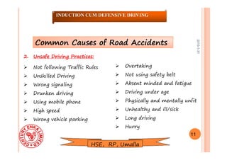2015-1-31
2. Unsafe Driving Practices:
 Not following Traffic Rules
 Unskilled Driving
 Wrong signaling
 Drunken driving
 Using mobile phone
 High speed
 Wrong vehicle parking
 Overtaking
 Not using safety belt
 Absent minded and fatigue
 Driving under age
 Physically and mentally unfit
 Unhealthy and ill/sick
 Long driving
 Hurry
Common Causes of Road Accidents
11
INDUCTION CUM DEFENSIVE DRIVING
HSE, RP, Umalla
 