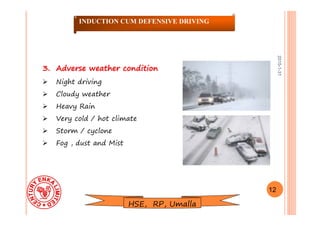 2015-1-31
3.3. Adverse weather conditionAdverse weather condition
 Night driving
 Cloudy weather
 Heavy Rain
 Very cold / hot climate
 Storm / cyclone
 Fog , dust and Mist
12
INDUCTION CUM DEFENSIVE DRIVING
HSE, RP, Umalla
 