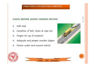 2015-1-31
CHECK BEFORE GOODS CARRIER DRIVINGCHECK BEFORE GOODS CARRIER DRIVING
1. Safe load
2. Condition of belt, chain & rope etc.
3. Proper tie-up of material
4. Adequate and proper wooden slipper
5. Person under and around vehicle
13
INDUCTION CUM DEFENSIVE DRIVING
HSE, RP, Umalla
 