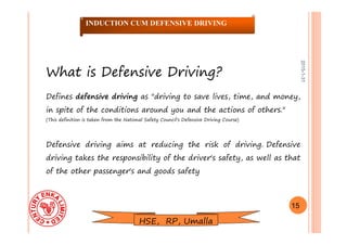 2015-1-31
What is Defensive Driving?
Defines defensive driving as "driving to save lives, time, and money,
in spite of the conditions around you and the actions of others."
(This definition is taken from the National Safety Council's Defensive Driving Course)
Defensive driving aims at reducing the risk of driving. Defensive
driving takes the responsibility of the driver's safety, as well as that
of the other passenger's and goods safety
15
INDUCTION CUM DEFENSIVE DRIVING
HSE, RP, Umalla
 