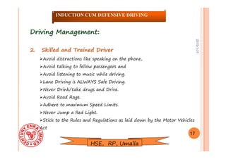 2015-1-31
Driving Management:Driving Management:
2. Skilled and Trained Driver2. Skilled and Trained Driver
Avoid distractions like speaking on the phone,
Avoid talking to fellow passengers and
Avoid listening to music while driving.
Lane Driving is ALWAYS Safe Driving.
Never Drink/take drugs and Drive.
Avoid Road Rage.
Adhere to maximum Speed Limits.
Never Jump a Red Light.
Stick to the Rules and Regulations as laid down by the Motor Vehicles
Act
17
INDUCTION CUM DEFENSIVE DRIVING
HSE, RP, Umalla
 