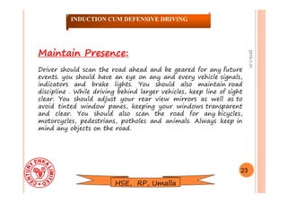 2015-1-31
Maintain Presence:
Driver should scan the road ahead and be geared for any future
events. you should have an eye on any and every vehicle signals,
indicators and brake lights. You should also maintain road
discipline . While driving behind larger vehicles, keep line of sight
clear. You should adjust your rear view mirrors as well as to
avoid tinted window panes, keeping your windows transparent
and clear. You should also scan the road for any bicycles,
motorcycles, pedestrians, potholes and animals. Always keep in
mind any objects on the road.
23
INDUCTION CUM DEFENSIVE DRIVING
HSE, RP, Umalla
 