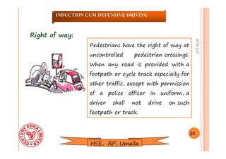 2015-1-31
Right of way:Right of way:
Pedestrians have the right of way at
uncontrolled pedestrian crossings.
When any road is provided with a
footpath or cycle track especially for
other traffic, except with permission
of a police officer in uniform, a
driver shall not drive on such
footpath or track.
24
INDUCTION CUM DEFENSIVE DRIVING
HSE, RP, Umalla
 