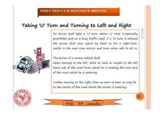 2015-1-31
Taking 'U' Turn and Turning to Left and RightTaking 'U' Turn and Turning to Left and Right
No driver shall take a 'U' turn where 'U' turn is especially
prohibited and on a busy traffic road. If a 'U' turn is allowed
the driver shall slow signal by hand as for a right turn,
watch in the rear view mirror and turn when safe to do so.
The driver of a motor vehicle shall:
when turning to the left, drive as close as maybe to the left
hand side of the road from which he is making the turn and
of the road which he is entering.
When turning to the right draw as near as near as may be
to the centre of the road which the driver is entering
25
INDUCTION CUM DEFENSIVE DRIVING
HSE, RP, Umalla
 