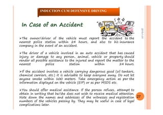 2015-1-31
In Case of an AccidentIn Case of an Accident
The owner/driver of the vehicle must report the accident to the
nearest police station within 24 hours, and also to his insurance
company in the event of an accident.
The driver of a vehicle involved in an auto accident that has caused
injury or damage to any person, animal, vehicle or property should
render all possible assistance to the injured and report the matter to the
nearest police station within 24 hours.
If the accident involves a vehicle carrying dangerous good (oil tankers,
chemical carriers, etc.) it is advisable to keep everyone away. Do not let
anyone smoke within 100 meters. Take emergency action as per the
information displayed on the vehicle (EIP) or as per MSDS etc.
You should offer medical assistance. If the person refuses, attempt to
obtain in writing that he/she does not wish to receive medical attention.
Note down the names and addresses of the witnesses and registration
numbers of the vehicles passing by. They may be useful in case of legal
complications later.
27
INDUCTION CUM DEFENSIVE DRIVING
 