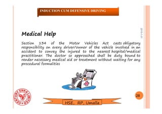 2015-1-31
Medical HelpMedical Help
Section 134 of the Motor Vehicles Act casts obligatory
responsibility on every driver/owner of the vehicle involved in an
accident to convey the injured to the nearest hospital/medical
practitioner. The doctor so approached shall be duty bound to
render necessary medical aid or treatment without waiting for any
procedural formalities
28
INDUCTION CUM DEFENSIVE DRIVING
HSE, RP, Umalla
 