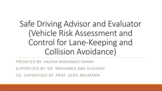 Safe Driving Advisor and Evaluator
(Vehicle Risk Assessment and
Control for Lane-Keeping and
Collision Avoidance)
PRESNTED BY: HAZEM MOHAMED FAHMY
SUPERVISED BY: DR. MOHAMED ABD-ELGHANY
CO- SUPERVISED BY: PROF. GERD BAUMANN
 