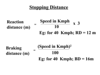 Stopping Distance

Reaction             Speed in Kmph
                 =                  x 3
distance (m)                 10
                     Eg: for 40 Kmph; RD = 12 m


Braking              (Speed in Kmph)2
                =
distance (m)                 100
                      Eg: for 40 Kmph; BD = 16m
 