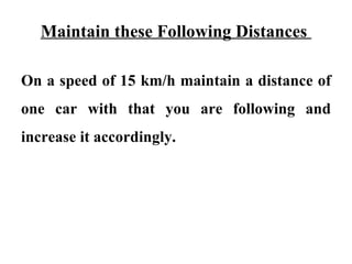 Maintain these Following Distances

On a speed of 15 km/h maintain a distance of
one car with that you are following and
increase it accordingly.
 