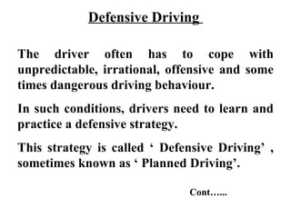 Defensive Driving

The driver often has to cope with
unpredictable, irrational, offensive and some
times dangerous driving behaviour.
In such conditions, drivers need to learn and
practice a defensive strategy.
This strategy is called ‘ Defensive Driving’ ,
sometimes known as ‘ Planned Driving’.

                              Cont…...
 