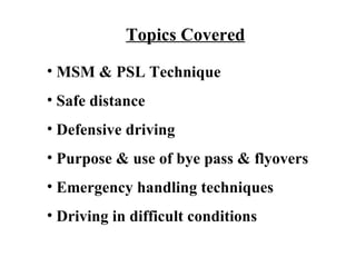 Topics Covered
• MSM & PSL Technique
• Safe distance
• Defensive driving
• Purpose & use of bye pass & flyovers
• Emergency handling techniques
• Driving in difficult conditions
 