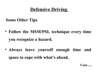 Defensive Driving

Some Other Tips

• Follow the MSM/PSL technique every time
 you recognize a hazard.

• Always leave yourself enough time and
 space to cope with what’s ahead.
                                    Cont…..
 