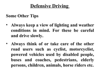 Defensive Driving
Some Other Tips

• Always keep a view of lighting and weather
  conditions in mind. For these be careful
  and drive slowly.
• Always think of or take care of the other
  road users such as cyclist, motorcyclist,
  powered vehicles used by disabled people,
  buses and coaches, pedestrians, elderly
  persons, children, animals, horse riders etc.
 