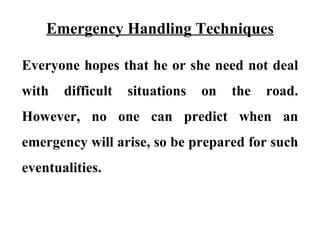 Emergency Handling Techniques

Everyone hopes that he or she need not deal
with   difficult   situations   on   the   road.
However, no one can predict when an
emergency will arise, so be prepared for such
eventualities.
 