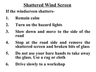 Shattered Wind Screen
If the windscreen shatters-
1.   Remain calm
2.   Turn on the hazard lights
3.   Slow down and move to the side of the
     road
4.   Stop at the road side and remove the
     shattered screen and broken bits of glass
5.   Do not use your bare hands to take away
     the glass. Use a rag or cloth
6.   Drive slowly to a workshop
 