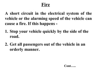 Fire
A short circuit in the electrical system of the
vehicle or the alarming speed of the vehicle can
cause a fire. If this happens -
1. Stop your vehicle quickly by the side of the
   road.
2. Get all passengers out of the vehicle in an
   orderly manner.


                                 Cont…..
 