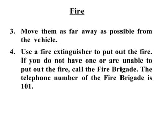 Fire

3. Move them as far away as possible from
   the vehicle.
4. Use a fire extinguisher to put out the fire.
   If you do not have one or are unable to
   put out the fire, call the Fire Brigade. The
   telephone number of the Fire Brigade is
   101.
 