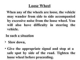 Loose Wheel
 When any of the wheels are loose, the vehicle
 may wander from side to side accompanied
 by excessive noise from the loose wheel. You
 will also have difficulty in steering the
 vehicle.
In such a situation
• Slow down,
• Give the appropriate signal and stop at a
  safe spot by side of the road. Tighten the
  loose wheel before proceeding.
 