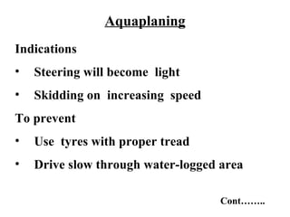 Aquaplaning
Indications
•   Steering will become light
•   Skidding on increasing speed
To prevent
•   Use tyres with proper tread
•   Drive slow through water-logged area

                                    Cont……..
 
