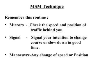 MSM Technique

Remember this routine :
• Mirrors - Check the speed and position of
            traffic behind you.
• Signal   -   Signal your intention to change
               course or slow down in good
               time.
• Manoeuvre-Any change of speed or Position
 