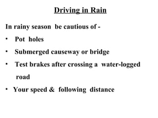 Driving in Rain

In rainy season be cautious of -
• Pot holes
• Submerged causeway or bridge
• Test brakes after crossing a water-logged
   road
• Your speed & following distance
 