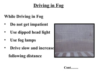 Driving in Fog

While Driving in Fog
•   Do not get impatient
•   Use dipped head light
•   Use fog lamps
•   Drive slow and increase
    following distance

                                  Cont…….
 