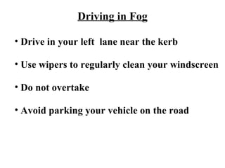 Driving in Fog

• Drive in your left lane near the kerb

• Use wipers to regularly clean your windscreen

• Do not overtake

• Avoid parking your vehicle on the road
 