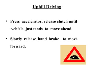 Uphill Driving


• Press accelerator, release clutch until
   vehicle just tends to move ahead.

• Slowly release hand brake to move
  forward.
 