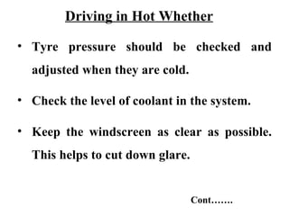 Driving in Hot Whether

• Tyre pressure should be checked and
  adjusted when they are cold.

• Check the level of coolant in the system.

• Keep the windscreen as clear as possible.
  This helps to cut down glare.


                                  Cont…….
 