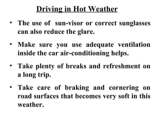 Driving in Hot Weather
• The use of sun-visor or correct sunglasses
  can also reduce the glare.
• Make sure you use adequate ventilation
  inside the car air-conditioning helps.
• Take plenty of breaks and refreshment on
  a long trip.
• Take care of braking and cornering on
  road surfaces that becomes very soft in this
  weather.
 