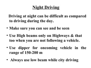 Night Driving
 Driving at night can be difficult as compared
 to driving during the day.
• Make sure you can see and be seen
• Use High beams only on Highways & that
  too when you are not following a vehicle.
• Use dipper for oncoming vehicle in the
  range of 150-200 m
• Always use low beam while city driving
 