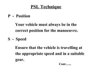 PSL Technique
P - Position

   Your vehicle must always be in the
   correct position for the manoeuvre.

S - Speed

   Ensure that the vehicle is travelling at
   the appropriate speed and in a suitable
   gear.
                            Cont…...
 