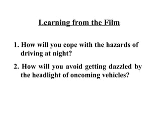 Learning from the Film

1. How will you cope with the hazards of
   driving at night?
2. How will you avoid getting dazzled by
   the headlight of oncoming vehicles?
 