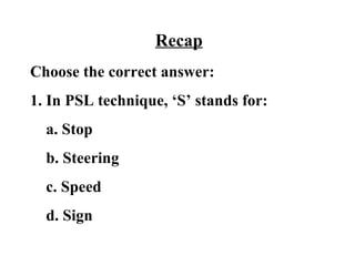 Recap
Choose the correct answer:
1. In PSL technique, ‘S’ stands for:
  a. Stop
  b. Steering
  c. Speed
  d. Sign
 