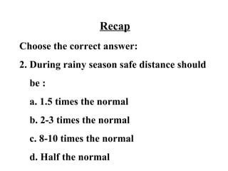 Recap
Choose the correct answer:
2. During rainy season safe distance should
  be :
  a. 1.5 times the normal
  b. 2-3 times the normal
  c. 8-10 times the normal
  d. Half the normal
 